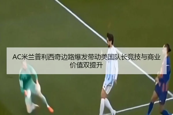 AC米兰普利西奇边路爆发带动美国队长竞技与商业价值双提升