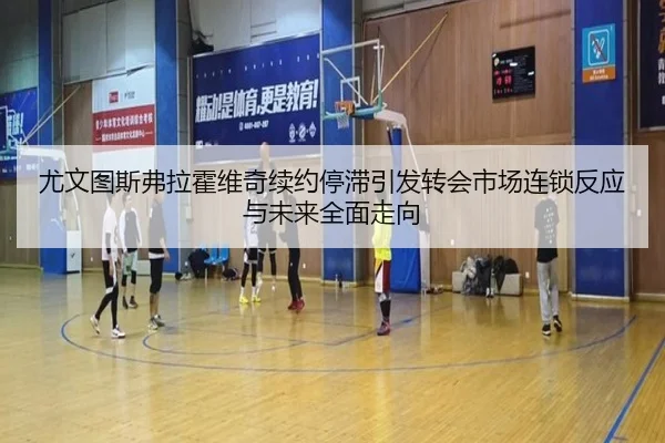 尤文图斯弗拉霍维奇续约停滞引发转会市场连锁反应与未来全面走向